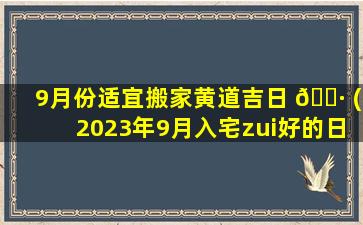 9月份适宜搬家黄道吉日 🌷 (2023年9月入宅zui
好的日子)